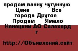  продам ванну чугунную › Цена ­ 7 000 - Все города Другое » Продам   . Ямало-Ненецкий АО,Салехард г.